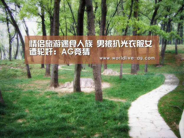 情侣旅游遇食人族 男被扒光衣服女遭轮奸:AG竞猜(图3) AG竞猜